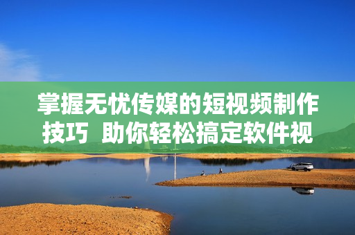 掌握无忧传媒的短视频制作技巧  助你轻松搞定软件视频制作