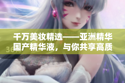 千万美妆精选——亚洲精华国产精华液，与你共享高质量肌肤软件