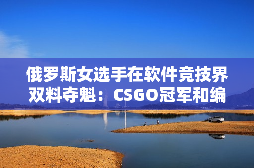 俄罗斯女选手在软件竞技界双料夺魁：CSGO冠军和编程挑战赛冠军