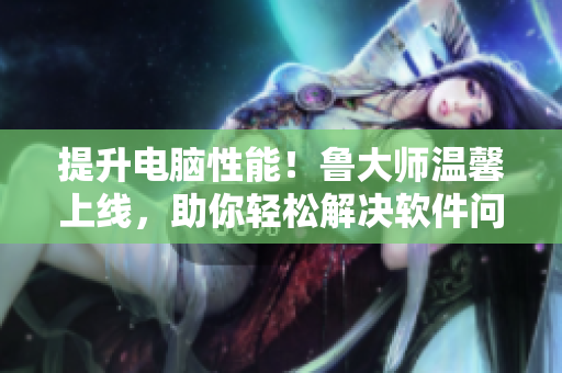 提升电脑性能！鲁大师温馨上线，助你轻松解决软件问题