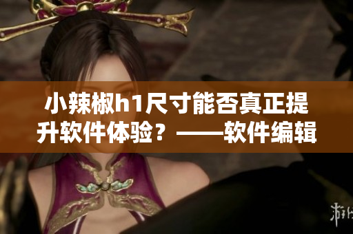 小辣椒h1尺寸能否真正提升软件体验？——软件编辑的探讨