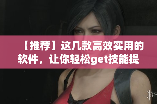 【推荐】这几款高效实用的软件，让你轻松get技能提升！