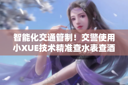 智能化交通管制！交警使用小XUE技术精准查水表查酒驾