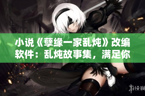 小说《孽缘一家乱炖》改编软件：乱炖故事集，满足你小说与阅读的全部需求
