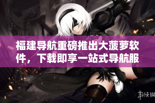 福建导航重磅推出大菠萝软件，下载即享一站式导航服务！