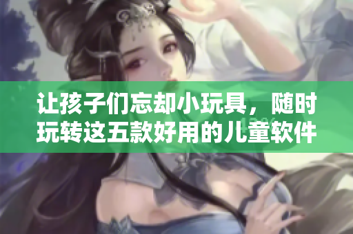 让孩子们忘却小玩具，随时玩转这五款好用的儿童软件！