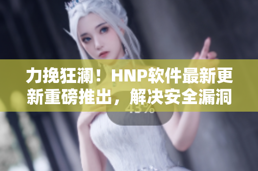 力挽狂澜！HNP软件最新更新重磅推出，解决安全漏洞，多项功能优化！