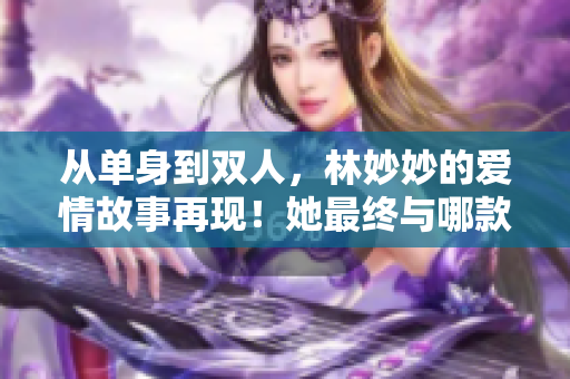 从单身到双人，林妙妙的爱情故事再现！她最终与哪款软件深度匹配？