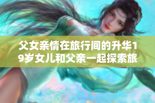 父女亲情在旅行间的升华19岁女儿和父亲一起探索旅游软件的新功能