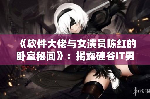 《软件大佬与女演员陈红的卧室秘闻》：揭露硅谷IT男与明星私情的真相