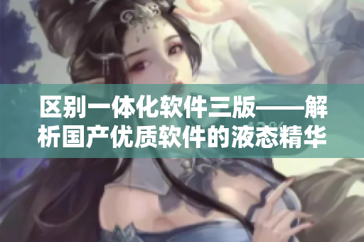 区别一体化软件三版——解析国产优质软件的液态精华