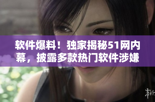 软件爆料！独家揭秘51网内幕，披露多款热门软件涉嫌数据泄露几近爆炸