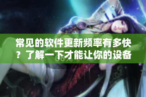 常见的软件更新频率有多快？了解一下才能让你的设备一直处于最新状态