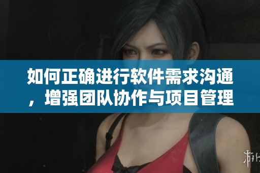 如何正确进行软件需求沟通，增强团队协作与项目管理？