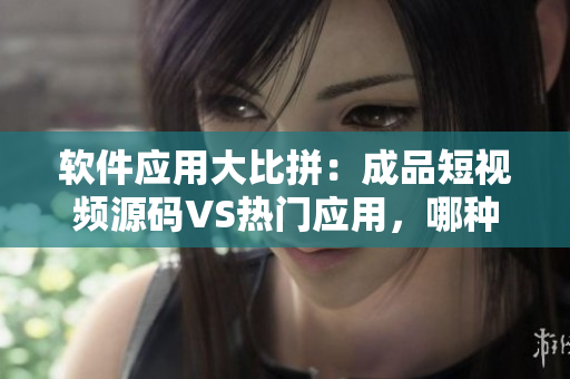 软件应用大比拼：成品短视频源码VS热门应用，哪种更适合您？