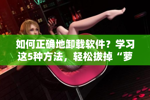 如何正确地卸载软件？学习这5种方法，轻松拔掉“萝卜”！
