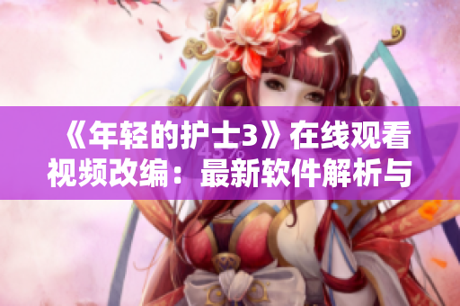 《年轻的护士3》在线观看视频改编：最新软件解析与应用技巧分享