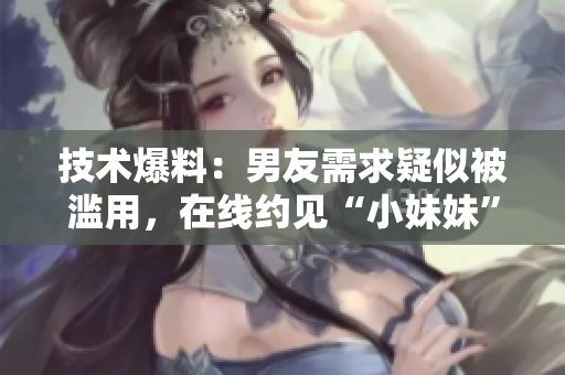 技术爆料：男友需求疑似被滥用，在线约见“小妹妹”引担忧