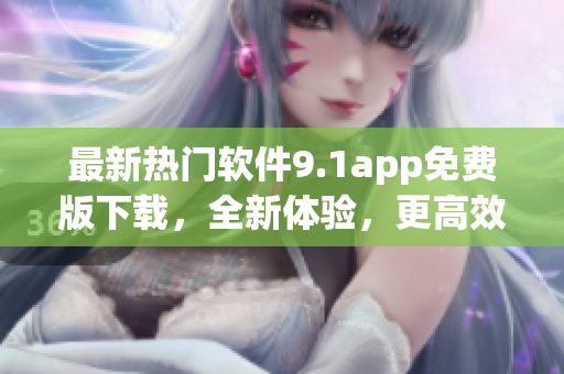 最新热门软件9.1app免费版下载，全新体验，更高效率