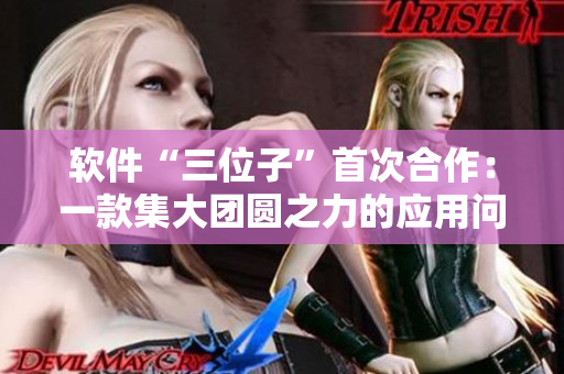 软件“三位子”首次合作：一款集大团圆之力的应用问世！