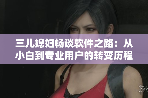 三儿媳妇畅谈软件之路：从小白到专业用户的转变历程