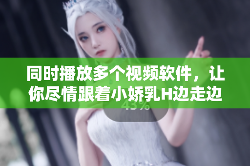同时播放多个视频软件，让你尽情跟着小娇乳H边走边欢