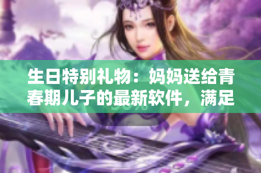 生日特别礼物：妈妈送给青春期儿子的最新软件，满足他的科技愿望