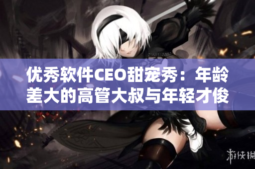 优秀软件CEO甜宠秀：年龄差大的高管大叔与年轻才俊互帮互助
