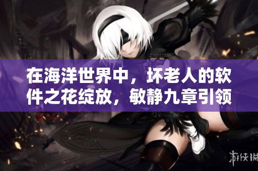 在海洋世界中，坏老人的软件之花绽放，敏静九章引领革新风潮