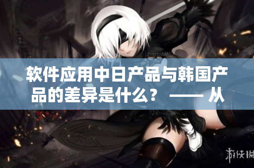 软件应用中日产品与韩国产品的差异是什么？ —— 从知乎专家的角度来看