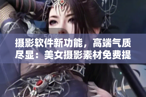 摄影软件新功能，高端气质尽显：美女摄影素材免费提供！