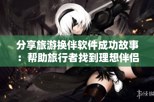 分享旅游换伴软件成功故事：帮助旅行者找到理想伴侣。