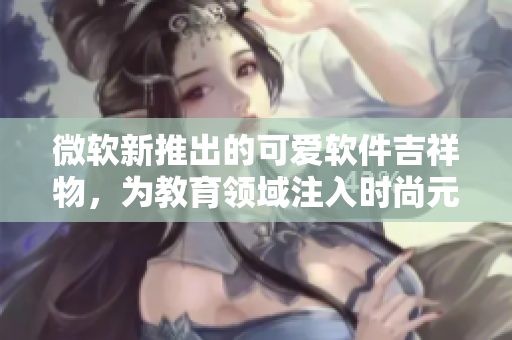 微软新推出的可爱软件吉祥物，为教育领域注入时尚元素