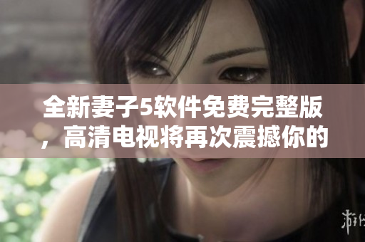 全新妻子5软件免费完整版，高清电视将再次震撼你的视觉