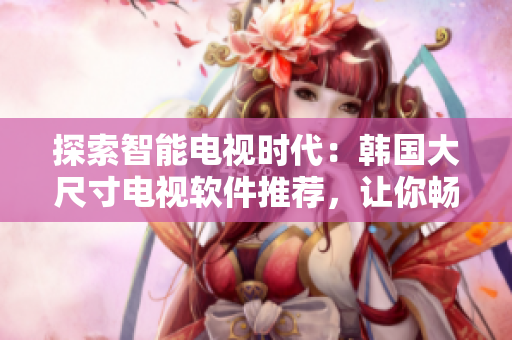 探索智能电视时代：韩国大尺寸电视软件推荐，让你畅享智慧生活