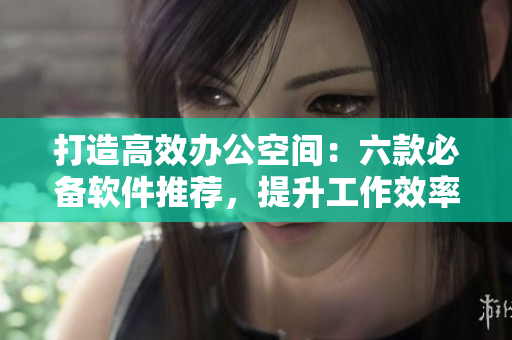 打造高效办公空间：六款必备软件推荐，提升工作效率与协作能力