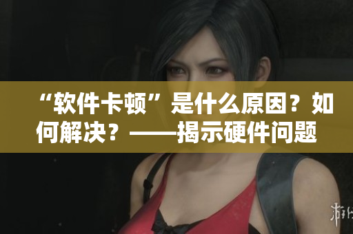 “软件卡顿”是什么原因？如何解决？——揭示硬件问题和提升技巧