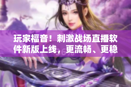 玩家福音！刺激战场直播软件新版上线，更流畅、更稳定，惊喜不断！