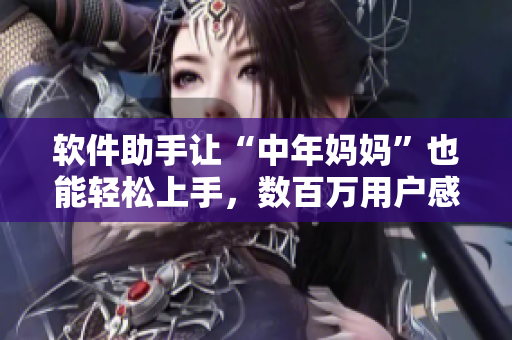 软件助手让“中年妈妈”也能轻松上手，数百万用户感受智能化的生活！