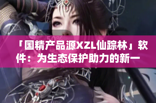 「国精产品源XZL仙踪林」软件：为生态保护助力的新一代工具