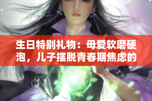 生日特别礼物：母爱软磨硬泡，儿子摆脱青春期焦虑的神器
