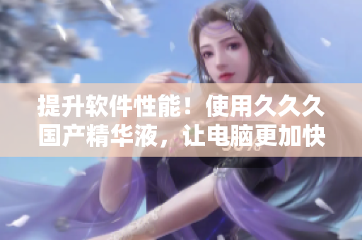 提升软件性能！使用久久久国产精华液，让电脑更加快速流畅