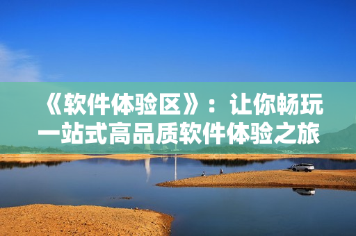 《软件体验区》：让你畅玩一站式高品质软件体验之旅