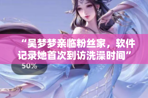 “吴梦梦亲临粉丝家，软件记录她首次到访洗澡时间”
