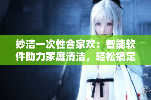 妙洁一次性合家欢：智能软件助力家庭清洁，轻松搞定家务！