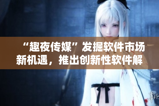 “趣夜传媒”发掘软件市场新机遇，推出创新性软件解决方案!