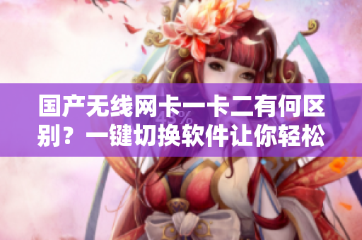国产无线网卡一卡二有何区别？一键切换软件让你轻松上网！