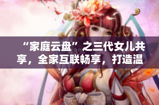 “家庭云盘”之三代女儿共享，全家互联畅享，打造温馨大团圆