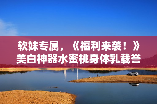 软妹专属，《福利来袭！》美白神器水蜜桃身体乳载誉归来！