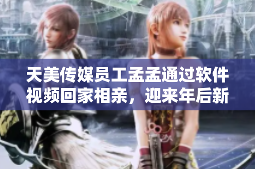 天美传媒员工孟孟通过软件视频回家相亲，迎来年后新篇章